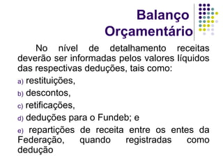 Balanço
Orçamentário
No nível de detalhamento receitas
deverão ser informadas pelos valores líquidos
das respectivas deduções, tais como:
a) restituições,
b) descontos,
c) retificações,
d) deduções para o Fundeb; e
e) repartições de receita entre os entes da
Federação, quando registradas como
dedução
 