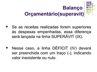 Balanço
Orçamentário(superavit)
 Se as receitas realizadas forem superiores
às despesas empenhadas, essa diferença
será lançada na linha SUPERÁVIT (IX).
 Nesse caso, a linha DÉFICIT (IV) deverá
ser preenchida com um traço (-), indicando
valor inexistente ou nulo.
 