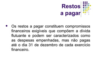 Restos
a pagar
 Os restos a pagar constituem compromissos
financeiros exigíveis que compõem a dívida
flutuante e podem ser caracterizados como
as despesas empenhadas, mas não pagas
até o dia 31 de dezembro de cada exercício
financeiro.
 