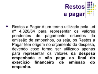 Restos
a pagar
 Restos a Pagar é um termo utilizado pela Lei
nº 4.320/64 para representar os valores
pendentes de pagamento oriundos da
emissão de empenhos, ou seja, os Restos a
Pagar têm origem no orçamento da despesa,
devendo esse termo ser utilizado apenas
para representar os valores da despesa
empenhada e não paga ao final do
exercício financeiro de emissão do
empenho.
 
