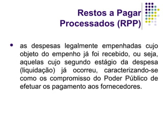 Restos a Pagar
Processados (RPP)
 as despesas legalmente empenhadas cujo
objeto do empenho já foi recebido, ou seja,
aquelas cujo segundo estágio da despesa
(liquidação) já ocorreu, caracterizando-se
como os compromisso do Poder Público de
efetuar os pagamento aos fornecedores.
 
