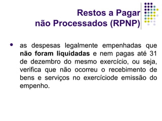 Restos a Pagar
não Processados (RPNP)
 as despesas legalmente empenhadas que
não foram liquidadas e nem pagas até 31
de dezembro do mesmo exercício, ou seja,
verifica que não ocorreu o recebimento de
bens e serviços no exercíciode emissão do
empenho.
 