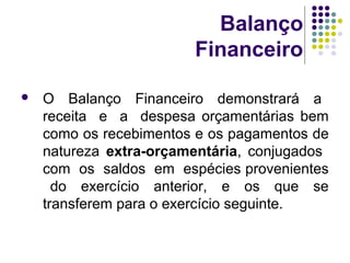 Balanço
Financeiro
 O Balanço Financeiro demonstrará a
receita e a despesa orçamentárias bem
como os recebimentos e os pagamentos de
natureza extra-orçamentária, conjugados
com os saldos em espécies provenientes
do exercício anterior, e os que se
transferem para o exercício seguinte.
 