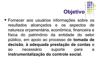 Objetivo
 Fornecer aos usuários informações sobre os
resultados alcançados e os aspectos de
natureza orçamentária, econômica, financeira e
física do patrimônio da entidade do setor
público, em apoio ao processo de tomada de
decisão, à adequada prestação de contas e
ao necessário suporte para a
instrumentalização do controle social.
 