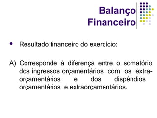 Balanço
Financeiro
 Resultado financeiro do exercício:
A) Corresponde à diferença entre o somatório
dos ingressos orçamentários com os extra-
orçamentários e dos dispêndios
orçamentários e extraorçamentários.
 