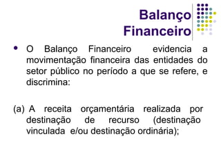 Balanço
Financeiro
 O Balanço Financeiro evidencia a
movimentação financeira das entidades do
setor público no período a que se refere, e
discrimina:
(a) A receita orçamentária realizada por
destinação de recurso (destinação
vinculada e/ou destinação ordinária);
 