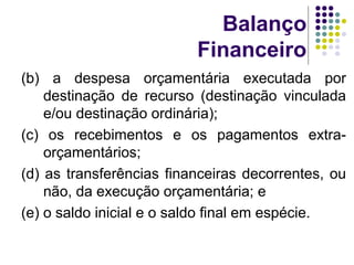 Balanço
Financeiro
(b) a despesa orçamentária executada por
destinação de recurso (destinação vinculada
e/ou destinação ordinária);
(c) os recebimentos e os pagamentos extra-
orçamentários;
(d) as transferências financeiras decorrentes, ou
não, da execução orçamentária; e
(e) o saldo inicial e o saldo final em espécie.
 