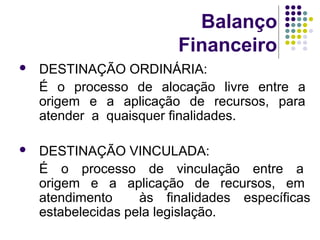 Balanço
Financeiro
 DESTINAÇÃO ORDINÁRIA:
É o processo de alocação livre entre a
origem e a aplicação de recursos, para
atender a quaisquer finalidades.
 DESTINAÇÃO VINCULADA:
É o processo de vinculação entre a
origem e a aplicação de recursos, em
atendimento às finalidades específicas
estabelecidas pela legislação.
 