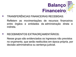 Balanço
Financeiro
 TRANSFERÊNCIAS FINANCEIRAS RECEBIDAS:
Refletem as movimentações de recursos financeiros
entre órgãos e entidades da administração direta e
indireta.
 RECEBIMENTOS EXTRAORÇAMENTÁRIOS:
Nesse grupo são evidenciados os ingressos não previstos
no orçamento, que serão restituídos em época própria, por
decisão administrativa ou sentença judicial.
 