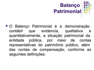 Balanço
Patrimonial
 O Balanço Patrimonial é a demonstração
contábil que evidencia, qualitativa e
quantitativamente, a situação patrimonial da
entidade pública, por meio de contas
representativas do patrimônio público, além
das contas de compensação, conforme as
seguintes definições:
 