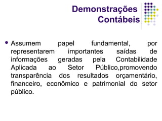 Demonstrações
Contábeis
 Assumem papel fundamental, por
representarem importantes saídas de
informações geradas pela Contabilidade
Aplicada ao Setor Público,promovendo
transparência dos resultados orçamentário,
financeiro, econômico e patrimonial do setor
público.
 