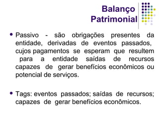 Balanço
Patrimonial
 Passivo - são obrigações presentes da
entidade, derivadas de eventos passados,
cujos pagamentos se esperam que resultem
para a entidade saídas de recursos
capazes de gerar benefícios econômicos ou
potencial de serviços.
 Tags: eventos passados; saídas de recursos;
capazes de gerar benefícios econômicos.
 