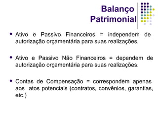 Balanço
Patrimonial
 Ativo e Passivo Financeiros = independem de
autorização orçamentária para suas realizações.
 Ativo e Passivo Não Financeiros = dependem de
autorização orçamentária para suas realizações.
 Contas de Compensação = correspondem apenas
aos atos potenciais (contratos, convênios, garantias,
etc.)
 