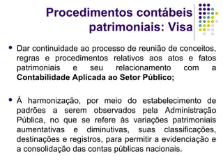 Procedimentos contábeis
patrimoniais: Visa
 Dar continuidade ao processo de reunião de conceitos,
regras e procedimentos relativos aos atos e fatos
patrimoniais e seu relacionamento com a
Contabilidade Aplicada ao Setor Público;
 À harmonização, por meio do estabelecimento de
padrões a serem observados pela Administração
Pública, no que se refere às variações patrimoniais
aumentativas e diminutivas, suas classificações,
destinações e registros, para permitir a evidenciação e
a consolidação das contas públicas nacionais.
 
