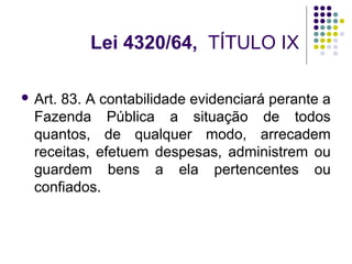 Lei 4320/64, TÍTULO IX
 Art. 83. A contabilidade evidenciará perante a
Fazenda Pública a situação de todos
quantos, de qualquer modo, arrecadem
receitas, efetuem despesas, administrem ou
guardem bens a ela pertencentes ou
confiados.
 