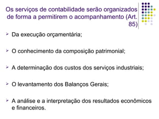 Os serviços de contabilidade serão organizados
de forma a permitirem o acompanhamento (Art.
85)
 Da execução orçamentária;
 O conhecimento da composição patrimonial;
 A determinação dos custos dos serviços industriais;
 O levantamento dos Balanços Gerais;
 A análise e a interpretação dos resultados econômicos
e financeiros.
 