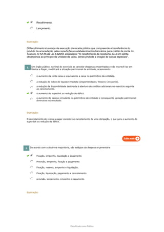 Classificado como Público
Recolhimento.
Lançamento.
Explicação:
O Recolhimento é a etapa de execução da receita pública que compreende a transferência do
produto da arrecadação pelas repartições e estabelecimentos bancários para crédito da conta do
Tesouro. O Art.56 da Lei 4.320/64 estabelece: "O recolhimento da receita far-se-á em estrita
observância ao princípio da unidade de caixa, sendo proibida a criação de caixas especiais".
1. Um órgão público, no final do exercício ao cancelar despesas empenhadas e não inscrevê-las em
Restos a Pagar, modificará a situação patrimonial da entidade, ocasionando:
o aumento da conta caixa e equivalente a caixa no patrimônio da entidade.
a redução do índice de liquidez imediata (Disponibilidade / Passivo Circulante).
a redução da disponibilidade destinada à abertura de créditos adicionais no exercício seguinte
ao cancelamento.
o aumento do superávit ou redução de déficit.
a aumento do passivo circulante no patrimônio da entidade e consequente variação patrimonial
diminutiva no resultado.
Explicação:
O cancelamento de restos a pagar consiste no cancelamento de uma obrigação, o que gera o aumento do
superávit ou redução de déficit.
2. De acordo com a doutrina majoritária, são estágios da despesa orçamentária
Fixação, empenho, liquidação e pagamento
Previsão, empenho, fixação e pagamento
Fixação, reserva, empenho e liquidação.
Fixação, liquidação, pagamento e cancelamento
previsão, lançamento, empenho e pagamento
Explicação:
 