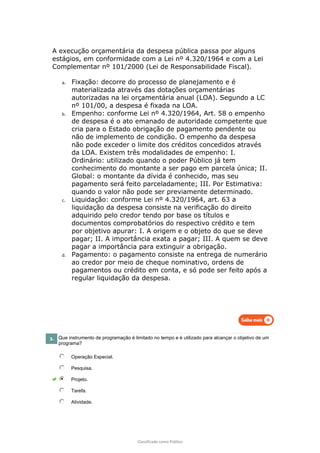 Classificado como Público
A execução orçamentária da despesa pública passa por alguns
estágios, em conformidade com a Lei nº 4.320/1964 e com a Lei
Complementar nº 101/2000 (Lei de Responsabilidade Fiscal).
a. Fixação: decorre do processo de planejamento e é
materializada através das dotações orçamentárias
autorizadas na lei orçamentária anual (LOA). Segundo a LC
nº 101/00, a despesa é fixada na LOA.
b. Empenho: conforme Lei nº 4.320/1964, Art. 58 o empenho
de despesa é o ato emanado de autoridade competente que
cria para o Estado obrigação de pagamento pendente ou
não de implemento de condição. O empenho da despesa
não pode exceder o limite dos créditos concedidos através
da LOA. Existem três modalidades de empenho: I.
Ordinário: utilizado quando o poder Público já tem
conhecimento do montante a ser pago em parcela única; II.
Global: o montante da dívida é conhecido, mas seu
pagamento será feito parceladamente; III. Por Estimativa:
quando o valor não pode ser previamente determinado.
c. Liquidação: conforme Lei nº 4.320/1964, art. 63 a
liquidação da despesa consiste na verificação do direito
adquirido pelo credor tendo por base os títulos e
documentos comprobatórios do respectivo crédito e tem
por objetivo apurar: I. A origem e o objeto do que se deve
pagar; II. A importância exata a pagar; III. A quem se deve
pagar a importância para extinguir a obrigação.
d. Pagamento: o pagamento consiste na entrega de numerário
ao credor por meio de cheque nominativo, ordens de
pagamentos ou crédito em conta, e só pode ser feito após a
regular liquidação da despesa.
3. Que instrumento de programação é limitado no tempo e é utilizado para alcançar o objetivo de um
programa?
Operação Especial.
Pesquisa.
Projeto.
Tarefa.
Atividade.
 