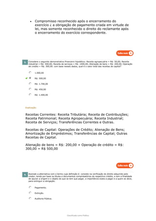 Classificado como Público
• Compromisso reconhecido após o encerramento do
exercício ¿ a obrigação de pagamento criada em virtude de
lei, mas somente reconhecido o direito do reclamante após
o encerramento do exercício correspondente.
5. Considere o seguinte demonstrativo financeiro hipotético: Receita agropecuária = R$: 50,00; Receita
industrial = R$: 400,00; Receita de serviços = R$: 1000,00; Alienação de bens = R$: 200,00; Operação
de credito = R$: 300,00. com base nesses dados, qual é o valor total das receitas de capital?
1.000,00
R$: 500,00
R$: 1.700,00
R$: 450,00
R$: 1.400,00
Explicação:
Receitas Correntes: Receita Tributária; Receita de Contribuições;
Receita Patrimonial; Receita Agropecuária; Receita Industrial;
Receita de Serviços; Transferências Correntes e Outras.
Receitas de Capital: Operações de Crédito; Alienação de Bens;
Amortização de Empréstimos; Transferências de Capital; Outras
Receitas de Capital.
Alienação de bens = R$: 200,00 + Operação de crédito = R$:
300,00 = R$ 500,00
6. Assinale a alternativa com o termo cuja definição é: consiste na verificação do direito adquirido pelo
credor, tendo por base os títulos e documentos comprobatórios do respectivo crédito, e tem a finalidade
de apurar a origem e o objeto do que se tem que pagar, a importância exata a pagar e a quem se deve,
para extinguir a obrigação.
Pagamento.
Extinção.
Auditoria Pública.
 