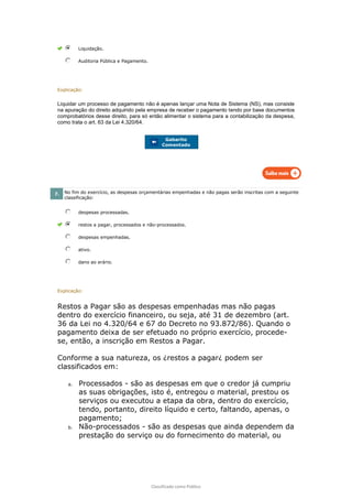 Classificado como Público
Liquidação.
Auditoria Pública e Pagamento.
Explicação:
Liquidar um processo de pagamento não é apenas lançar uma Nota de Sistema (NS), mas consiste
na apuração do direito adquirido pela empresa de receber o pagamento tendo por base documentos
comprobatórios desse direito, para só então alimentar o sistema para a contabilização da despesa,
como trata o art. 63 da Lei 4.320/64.
Gabarito
Comentado
7. No fim do exercício, as despesas orçamentárias empenhadas e não pagas serão inscritas com a seguinte
classificação:
despesas processadas.
restos a pagar, processados e não-processados.
despesas empenhadas.
ativo.
dano ao erário.
Explicação:
Restos a Pagar são as despesas empenhadas mas não pagas
dentro do exercício financeiro, ou seja, até 31 de dezembro (art.
36 da Lei no 4.320/64 e 67 do Decreto no 93.872/86). Quando o
pagamento deixa de ser efetuado no próprio exercício, procede-
se, então, a inscrição em Restos a Pagar.
Conforme a sua natureza, os ¿restos a pagar¿ podem ser
classificados em:
a. Processados - são as despesas em que o credor já cumpriu
as suas obrigações, isto é, entregou o material, prestou os
serviços ou executou a etapa da obra, dentro do exercício,
tendo, portanto, direito líquido e certo, faltando, apenas, o
pagamento;
b. Não-processados - são as despesas que ainda dependem da
prestação do serviço ou do fornecimento do material, ou
 
