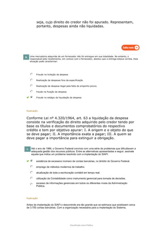 Classificado como Público
seja, cujo direito do credor não foi apurado. Representam,
portanto, despesas ainda não liquidadas.
8. Uma mercadoria adquirida de um fornecedor não foi entregue em sua totalidade. No entanto, o
responsável pelo recebimento, em conluio com o fornecedor, atestou que a entrega estava correta. Esta
situação pode caracterizar:
Fraude na licitação da despesa
Realização de despesas fora da especificação
Realização de despesa ilegal pela falta de empenho previo
fraude na fixação da despesa
Fraude no estágio da liquidação da despesa
Explicação:
Conforme Lei nº 4.320/1964, art. 63 a liquidação da despesa
consiste na verificação do direito adquirido pelo credor tendo por
base os títulos e documentos comprobatórios do respectivo
crédito e tem por objetivo apurar: I. A origem e o objeto do que
se deve pagar; II. A importância exata a pagar; III. A quem se
deve pagar a importância para extinguir a obrigação.
1. Até o ano de 1986, o Governo Federal convivia com uma série de problemas que dificultavam a
adequada gestão dos recursos públicos. Entre as alternativas apresentadas a seguir, assinale
aquela que indica um problema resolvido com a implantação do SIAFI:
existência de excessivo inúmero de contas bancárias, no âmbito do Governo Federal.
emprego de métodos modernos de trabalho.
atualização de toda a escrituração contábil em tempo real.
utilização da Contabilidade como instrumento gerencial para tomada de decisões.
excesso de informações gerenciais em todos os diferentes níveis da Administração
Pública.
Explicação:
Antes da implantação do SIAFI o descontrole era tão grande que se estimava que existissem cerca
de 3.700 contas bancárias. Com a organização necessária para a implantação do Sistema,
 