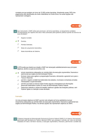 Classificado como Público
constatou-se que existiam em torno de 12.000 contas bancárias. Atualmente quase 100% dos
pagamentos são identificados de modo instantâneo na Conta Única. As outras opções não
representam vantagens.
2. Que instrumento o SIAFI utiliza para promover, de forma automática, os lançamentos contábeis
correspondentes aos registros dos atos e fatos praticados pelos gestores públicos quando do exercício de
suas atividades?
Registro Contábil.
Eventos.
Partidas Dobradas.
Notas de Lançamento Automático.
Notas Automáticas de Sistema.
3. A STN avalia que desde sua criação o SIAFI tem alcançado satisfatoriamente seus principais
objetivos, dentre os quais se encontra o de:
prover mecanismos adequados ao controle diário da execução orçamentária, financeira e
patrimonial aos órgãos da Administração Pública.
fornecer meios para agilizar a programação financeira, otimizando e gerando lucro para o
Tesouro Nacional.
permitir o registro contábil dos balancetes dos estados, municípios e empresas privadas
interessadas e supervisionadas.
permitir que todos os bancos sejam fontes seguras e tempestivas de informações
gerenciais destinadas a todos os níveis da Administração Pública Federal.
padronizar métodos e rotinas de trabalho relativas à gestão das licitações públicas, sem
implicar rigidez ou restrição a essa atividade.
Explicação:
Um dos principais objetivos do SIAFI que tem sido atingido de forma satisfatória é prover
mecanismos adequados ao controle diário da execução orçamentária, financeira e patrimonial aos
órgãos da Administração Pública. As demais opções não representam objetivos do SIAFI.
4. O Sistema Integrado de Administração Financeira do Governo Federal (SIAFI) é um sistema informatizado,
gerenciado pela Secretaria do Tesouro Nacional (STN), que processa e controla, por meio de terminais
instalados em todo o território nacional, a execução orçamentária, financeira, patrimonial e contábil dos
 