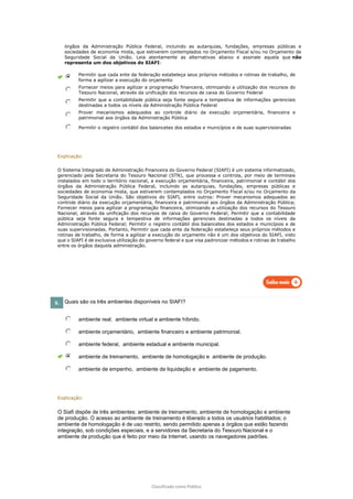 Classificado como Público
órgãos da Administração Pública Federal, incluindo as autarquias, fundações, empresas públicas e
sociedades de economia mista, que estiverem contemplados no Orçamento Fiscal e/ou no Orçamento da
Seguridade Social da União. Leia atentamente as alternativas abaixo e assinale aquela que não
representa um dos objetivos do SIAFI:
Permitir que cada ente da federação estabeleça seus próprios métodos e rotinas de trabalho, de
forma a agilizar a execução do orçamento
Fornecer meios para agilizar a programação financeira, otimizando a utilização dos recursos do
Tesouro Nacional, através da unificação dos recursos de caixa do Governo Federal
Permitir que a contabilidade pública seja fonte segura e tempestiva de informações gerenciais
destinadas a todos os níveis da Administração Pública Federal
Prover mecanismos adequados ao controle diário da execução orçamentária, financeira e
patrimonial aos órgãos da Administração Pública
Permitir o registro contábil dos balancetes dos estados e municípios e de suas supervisionadas
Explicação:
O Sistema Integrado de Administração Financeira do Governo Federal (SIAFI) é um sistema informatizado,
gerenciado pela Secretaria do Tesouro Nacional (STN), que processa e controla, por meio de terminais
instalados em todo o território nacional, a execução orçamentária, financeira, patrimonial e contábil dos
órgãos da Administração Pública Federal, incluindo as autarquias, fundações, empresas públicas e
sociedades de economia mista, que estiverem contemplados no Orçamento Fiscal e/ou no Orçamento da
Seguridade Social da União. São objetivos do SIAFI, entre outros: Prover mecanismos adequados ao
controle diário da execução orçamentária, financeira e patrimonial aos órgãos da Administração Pública;
Fornecer meios para agilizar a programação financeira, otimizando a utilização dos recursos do Tesouro
Nacional, através da unificação dos recursos de caixa do Governo Federal; Permitir que a contabilidade
pública seja fonte segura e tempestiva de informações gerenciais destinadas a todos os níveis da
Administração Pública Federal; Permitir o registro contábil dos balancetes dos estados e municípios e de
suas supervisionadas. Portanto, Permitir que cada ente da federação estabeleça seus próprios métodos e
rotinas de trabalho, de forma a agilizar a execução do orçamento não é um dos objetivos do SIAFI, visto
que o SIAFI é de exclusiva utilização do governo federal e que visa padronizar métodos e rotinas de trabalho
entre os órgãos daquela administração.
5. Quais são os três ambientes disponíveis no SIAFI?
ambiente real, ambiente virtual e ambiente híbrido.
ambiente orçamentário, ambiente financeiro e ambiente patrimonial.
ambiente federal, ambiente estadual e ambiente municipal.
ambiente de treinamento, ambiente de homologação e ambiente de produção.
ambiente de empenho, ambiente de liquidação e ambiente de pagamento.
Explicação:
O Siafi dispõe de três ambientes: ambiente de treinamento, ambiente de homologação e ambiente
de produção. O acesso ao ambiente de treinamento é liberado a todos os usuários habilitados; o
ambiente de homologação é de uso restrito, sendo permitido apenas a órgãos que estão fazendo
integração, sob condições especiais, e a servidores da Secretaria do Tesouro Nacional e o
ambiente de produção que é feito por meio da Internet, usando os navegadores padrões.
 