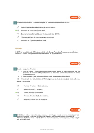 Classificado como Público
6. Que entidade concebeu o Sistema Integrado de Administração Financeira - SIAFI?
Serviço Federal de Processamento de Dados - Serpro.
Secretaria do Tesouro Nacional - STN.
Departamento de Contabilidade e Controle da União - DCCU.
Coordenação-Geral de Informática da União - CGIU.
Secretaria de Orçamento Federal - SOF.
Explicação:
O SIAFI foi concebido pela STN e desenvolvido pelo Serviço Federal de Processamento de Dados -
Serpro, e é um dos principais sistemas estruturadores do governo federal.
7. Considere as seguintes afirmativas:
I. A Tabela de Eventos é o instrumento utilizado pelas unidades gestoras no preenchimento das telas e/ou
documentos de entrada no SIAFI para transformar os atos e fatos administrativos rotineiros em registros
contábeis automáticos.
II. A Tabela de Eventos e parte integrante do plano de contas da administração pública federal.
III. A Coordenação-Geral de Contabilidade da STN é o órgão responsável pela administração da Tabela de Eventos.
Assinale a opção correta.
Apenas as afirmativas I e III são verdadeiras.
Apenas a afirmativa II é verdadeira.
Todas as afirmativas são verdadeiras.
Apenas as afirmativas II e III são verdadeiras.
Apenas as afirmativas I e II são verdadeiras.
8. O SIAFI é um sistema informatizado que processa e controla, por meio de terminais instalados em todo
o território nacional, a execução orçamentária, financeira, patrimonial e contábil dos órgãos da
Administração Pública Direta e Indireta. Entre as alternativas abaixo, assinale aquele que indica o órgão
que gerencia o SIAFI:
 