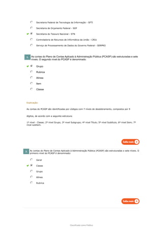 Classificado como Público
Secretaria Federal de Tecnologia da Informação - SFTI
Secretaria de Orçamento Federal - SOF
Secretaria do Tesouro Nacional - STN
Controladoria de Recursos de Informática da União - CRIU
Serviço de Processamento de Dados do Governo Federal - SERPRO
1. As contas do Plano de Contas Aplicado à Administração Pública (PCASP) são estruturadas e sete
níveis. O segundo nível do PCASP é denominado:
Grupo
Rubrica
Alínea
Item
Classe
Explicação:
As contas do PCASP são identificadas por códigos com 7 níveis de desdobramento, compostos por 9
dígitos, de acordo com a seguinte estrutura:
1º nível - Classe; 2º nível Grupo; 3º nivel Subgrupo; 4º nível Título; 5º nível Subtítulo; 6º nível Item; 7º
nível subitem.
2. As contas do Plano de Contas Aplicado à Administração Pública (PCASP) são estruturadas e sete níveis. O
primeiro nível do PCASP é denominado:
Geral
Classe
Grupo
Alínea
Rubrica
 