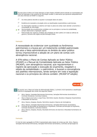 Classificado como Público
3. (Funcab 2014) O Plano de Contas Aplicado ao Setor Público (PCASP) deverá atender às necessidades dos
entes da Federação e dos usuários da informação contábil. A alternativa que apresenta adequadamente
uma das diretrizes do PCASP é a seguinte:
Os entes públicos deverão se ajustar à concepção básica do plano.
Existência de necessária vinculação entre as classificações orçamentárias e patrimoniais.
As informações inseridas no sistema com base no plano de contas visam atender unicamente a
consolidação da informação.
Harmonização dos procedimentos contábeis com os princípios e normas de contabilidade,
sempre observando a legislação vigente.
Padronização dos registros contábeis das entidades do setor público em todas as esferas do
governo, somente dos órgãos da Administração Direta.
Explicação:
A necessidade de evidenciar com qualidade os fenômenos
patrimoniais e a busca por um tratamento contábil padronizado
dos atos e fatos administrativos no âmbito do setor público
tornou imprescindível a adoção de um plano de contas com
abrangência nacional.
A STN editou o Plano de Contas Aplicado ao Setor Público
(PCASP) e o Manual de Contabilidade Aplicada ao Setor Público
(MCASP), com abrangência nacional, que regulamentam o
registro da aprovação e execução do orçamento, resgatam o
objeto da contabilidade ¿ o patrimônio, e buscam a convergência
aos padrões internacionais, tendo sempre em vista a legislação
nacional e os princípios da ciência contábil. (MCASP 6ª edição)
4. De acordo com o Plano de Contas da Administração Pública, o primeiro nível representa a classificação
máxima na agregação das contas nas seguintes classes:
Ativo, Passivo, Variações Patrimoniais Diminutivas, Variações Patrimoniais Aumentativa e
Controles Devedores, Controles Credores.
Ativo e Passivo de Curto e Longo Prazo, Patrimônio Líquido, Receitas e Despesas Orçamentárias
e Resultados do Exercício.
Ativo, Passivo, Despesa, Receita, Patrimônio Líquido e Reserva de Contingência.
Ativo, Passivo, Variações Patrimoniais Diminutivas, Variações Patrimoniais Aumentativa,
Controles da Aprovação do Planejamento e Orçamento, Controles da Execução do Orçamento,
Controles Devedores, Controles Credores.
Ativo, Passivo, Despesa, Receita, Resultado Diminutivo do Exercício e Resultado Aumentativo do
Exercício.
Explicação:
O nível de maior agregação do PCAS é representado pelas classes de contas que são: Ativo, Passivo,
Variações Patrimoniais Diminutivas, Variações Patrimoniais Aumentativa, Controles da Aprovação do
 