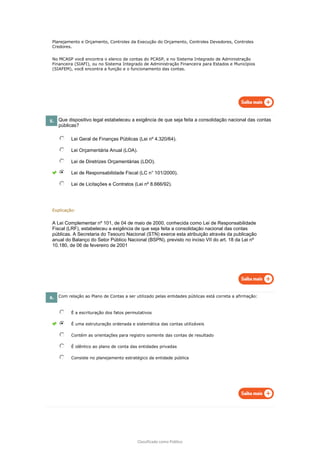 Classificado como Público
Planejamento e Orçamento, Controles da Execução do Orçamento, Controles Devedores, Controles
Credores.
No MCASP você encontra o elenco de contas do PCASP, e no Sistema Integrado de Administração
Financeira (SIAFI), ou no Sistema Integrado de Administração Financeira para Estados e Municípios
(SIAFEM), você encontra a função e o funcionamento das contas.
5. Que dispositivo legal estabeleceu a exigência de que seja feita a consolidação nacional das contas
públicas?
Lei Geral de Finanças Públicas (Lei nº 4.320/64).
Lei Orçamentária Anual (LOA).
Lei de Diretrizes Orçamentárias (LDO).
Lei de Responsabilidade Fiscal (LC n° 101/2000).
Lei de Licitações e Contratos (Lei nº 8.666/92).
Explicação:
A Lei Complementar nº 101, de 04 de maio de 2000, conhecida como Lei de Responsabilidade
Fiscal (LRF), estabeleceu a exigência de que seja feita a consolidação nacional das contas
públicas. A Secretaria do Tesouro Nacional (STN) exerce esta atribuição através da publicação
anual do Balanço do Setor Público Nacional (BSPN), previsto no inciso VII do art. 18 da Lei nº
10.180, de 06 de fevereiro de 2001
6. Com relação ao Plano de Contas a ser utilizado pelas entidades públicas está correta a afirmação:
É a escrituração dos fatos permutativos
É uma estruturação ordenada e sistemática das contas utilizáveis
Contém as orientações para registro somente das contas de resultado
É idêntico ao plano de conta das entidades privadas
Consiste no planejamento estratégico da entidade pública
 