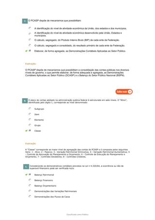 Classificado como Público
7. O PCASP dispõe de mecanismos que possibilitam:
A identificação do nível de atividade econômica da União, dos estados e dos municípios.
A identificação do nível de atividade econômica desenvolvido pela União. Estados e
municípios.
O cálculo, segregado, do Produto Interno Bruto (BIP) de cada ente da Federação.
O cálculo, segregado e consolidado, do resultado primário de cada ente da Federação.
Elaborar, de forma agregada, as Demonstrações Contábeis Aplicadas ao Setor Público.
Explicação:
O PCASP dispõe de mecanismos que possibilitam a consolidação das contas públicas nos diversos
níveis de governo, o que permite elaborar, de forma adequada e agregada, as Demonstrações
Contábeis Aplicadas ao Setor Público (DCASP) e o Balanço do Setor Público Nacional (BSPN).
8. O plano de contas adotado na administração publica federal é estruturado em sete níveis. O "Ativo",
identificado pelo digito 1, corresponde ao nível denominado:
Subgrupo
Item
Elemento
Grupo
Classe
Explicação:
A "Classe" corresponde ao maior nível de agregação das contas do PCASP e é composta pelos seguintes
itens: 1 - Atvo; 2 - Passivo; 3 - Variação Patrimonial Diminutiva; 4 - Variação Patrimonial Aumentativa; 5
- Controle da Aprovação do Planejamento e Orçamento; 6 - Controle da Execução do Planejamento e
Orçamento; 7 - Controles Devedores; 8 - Controles Credores.
1. Considerando os demonstrativos contábeis previstos na Lei n 4.320/64, a ocorrência ou não de
superavit financeiro pode ser verificada no/a:
Balanço Patrimonial
Balanço Financeiro
Balanço Orçamentario
Demonstrações das Variações Patrimoniais
Demonstrações dos Fluxos de Caixa
 