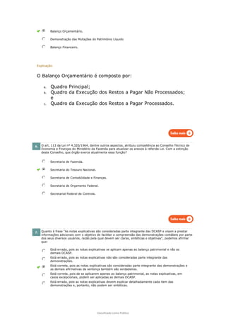Classificado como Público
Balanço Orçamentário.
Demonstração das Mutações do Patrimônio Líquido
Balanço Financeiro.
Explicação:
O Balanço Orçamentário é composto por:
a. Quadro Principal;
b. Quadro da Execução dos Restos a Pagar Não Processados;
e
c. Quadro da Execução dos Restos a Pagar Processados.
6. O art. 113 da Lei nº 4.320/1964, dentre outros aspectos, atribuiu competência ao Conselho Técnico de
Economia e Finanças do Ministério da Fazenda para atualizar os anexos à referida Lei. Com a extinção
deste Conselho, que órgão exerce atualmente essa função?
Secretaria de Fazenda.
Secretaria do Tesouro Nacional.
Secretaria de Contabilidade e Finanças.
Secretaria de Orçamento Federal.
Secretarial Federal de Controle.
7. Quanto à frase "As notas explicativas são consideradas parte integrante das DCASP e visam a prestar
informações adicionais com o objetivo de facilitar a compreensão das demonstrações contábeis por parte
dos seus diversos usuários, razão pela qual devem ser claras, sintéticas e objetivas", podemos afirmar
que:
Está errada, pois as notas explicativas se aplicam apenas ao balanço patrimonial e não as
demais DCASP.
Está errada, pois as notas explicativas não são consideradas parte integrante das
demonstrações.
Está correta, pois as notas explicativas são consideradas parte integrante das demonstrações e
as demais afirmativas da sentença também são verdadeiras.
Está correta, pois de se aplicarem apenas ao balanço patrimonial, as notas explicativas, em
casos excepcionais, podem ser aplicadas as demais DCASP.
Está errada, pois as notas explicativas devem explicar detalhadamente cada item das
demonstrações e, portanto, não podem ser sintéticas.
 