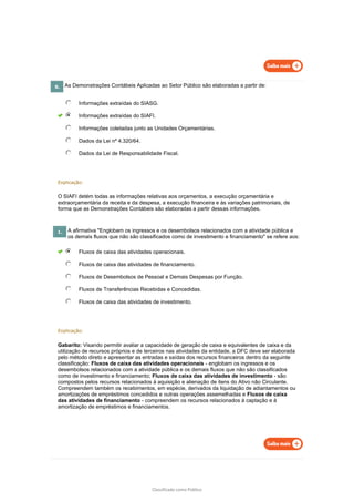 Classificado como Público
8. As Demonstrações Contábeis Aplicadas ao Setor Público são elaboradas a partir de:
Informações extraídas do SIASG.
Informações extraídas do SIAFI.
Informações coletadas junto as Unidades Orçamentárias.
Dados da Lei nº 4.320/64.
Dados da Lei de Responsabilidade Fiscal.
Explicação:
O SIAFI detém todas as informações relativas aos orçamentos, a execução orçamentária e
extraorçamentária da receita e da despesa, a execução financeira e às variações patrimoniais, de
forma que as Demonstrações Contábeis são elaboradas a partir dessas informações.
1. A afirmativa "Englobam os ingressos e os desembolsos relacionados com a atividade pública e
os demais fluxos que não são classificados como de investimento e financiamento" se refere aos:
Fluxos de caixa das atividades operacionais.
Fluxos de caixa das atividades de financiamento.
Fluxos de Desembolsos de Pessoal e Demais Despesas por Função.
Fluxos de Transferências Recebidas e Concedidas.
Fluxos de caixa das atividades de investimento.
Explicação:
Gabarito: Visando permitir avaliar a capacidade de geração de caixa e equivalentes de caixa e da
utilização de recursos próprios e de terceiros nas atividades da entidade, a DFC deve ser elaborada
pelo método direto e apresentar as entradas e saídas dos recursos financeiros dentro da seguinte
classificação: Fluxos de caixa das atividades operacionais - englobam os ingressos e os
desembolsos relacionados com a atividade pública e os demais fluxos que não são classificados
como de investimento e financiamento; Fluxos de caixa das atividades de investimento - são
compostos pelos recursos relacionados à aquisição e alienação de itens do Ativo não Circulante.
Compreendem também os recebimentos, em espécie, derivados da liquidação de adiantamentos ou
amortizações de empréstimos concedidos e outras operações assemelhadas e Fluxos de caixa
das atividades de financiamento - compreendem os recursos relacionados à captação e à
amortização de empréstimos e financiamentos.
 