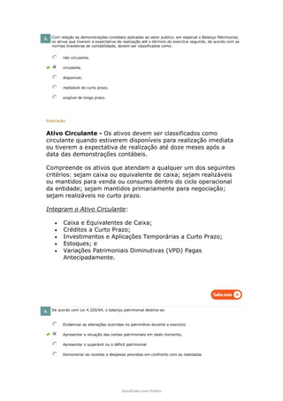 Classificado como Público
2. Com relação as demonstrações contábeis aplicadas ao setor publico, em especial o Balanço Patrimonial,
os ativos que tiverem a expectativa de realização até o término do exercício seguinte, de acordo com as
normas brasileiras de contabilidade, devem ser classificados como:
não circulante.
circulante.
disponível.
realizável de curto prazo.
exigível de longo prazo.
Explicação:
Ativo Circulante - Os ativos devem ser classificados como
circulante quando estiverem disponíveis para realização imediata
ou tiverem a expectativa de realização até doze meses após a
data das demonstrações contábeis.
Compreende os ativos que atendam a qualquer um dos seguintes
critérios: sejam caixa ou equivalente de caixa; sejam realizáveis
ou mantidos para venda ou consumo dentro do ciclo operacional
da entidade; sejam mantidos primariamente para negociação;
sejam realizáveis no curto prazo.
Integram o Ativo Circulante:
• Caixa e Equivalentes de Caixa;
• Créditos a Curto Prazo;
• Investimentos e Aplicações Temporárias a Curto Prazo;
• Estoques; e
• Variações Patrimoniais Diminutivas (VPD) Pagas
Antecipadamente.
3. De acordo com Lei 4.320/64, o balanço patrimonial destina-se:
Evidenciar as alterações ocorridas no patrimônio durante o exercício
Apresentar a situação das contas patrimoniais em dado momento,
Apresentar o superávit ou o déficit patrimonial
Demonstrar as receitas e despesas previstas em confronto com as realizadas
 