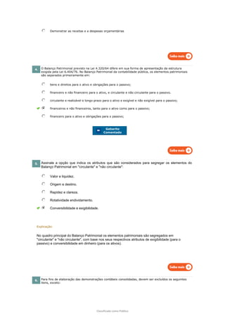 Classificado como Público
Demonstrar as receitas e a despesas orçamentárias
4. O Balanço Patrimonial previsto na Lei 4.320/64 difere em sua forma de apresentação da estrutura
exigida pela Lei 6.404/76. No Balanço Patrimonial da contabilidade pública, os elementos patrimoniais
são separados primeiramente em:
bens e direitos para o ativo e obrigações para o passivo;
financeiro e não financeiro para o ativo, e circulante e não circulante para o passivo.
circulante e realizável e longo prazo para o ativo e exigível e não exigível para o passivo;
financeiros e não financeiros, tanto para o ativo como para o passivo;
financeiro para o ativo e obrigações para o passivo;
Gabarito
Comentado
5. Assinale a opção que indica os atributos que são considerados para segregar os elementos do
Balanço Patrimonial em "circulante" e "não circulante":
Valor e liquidez.
Origem e destino.
Rapidez e clareza.
Rotatividade endividamento.
Conversibilidade e exigibilidade.
Explicação:
No quadro principal do Balanço Patrimonial os elementos patrimoniais são segregados em
"circulante" e "não circulante", com base nos seus respectivos atributos de exigibilidade (para o
passivo) e conversibilidade em dinheiro (para os ativos).
6. Para fins de elaboração das demonstrações contábeis consolidadas, devem ser excluídos os seguintes
itens, exceto:
 
