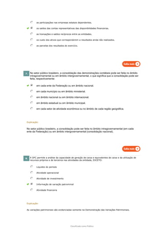 Classificado como Público
as participações nas empresas estatais dependentes.
os saldos das contas representativas das disponibilidades financeiras.
as transações e saldos recíprocos entre as entidades.
os custo dos ativos que corresponderem a resultados ainda não realizados.
as parcelas dos resultados do exercício.
7. No setor público brasileiro, a consolidação das demonstrações contábeis pode ser feita no âmbito
intragovernamental ou em âmbito intergovernamental, o que significa que a consolidação pode ser
feita, respectivamente:
em cada ente da Federação ou em âmbito nacional.
em cada município ou em âmbito ministerial.
em âmbito nacional ou em âmbito internacional.
em âmbito estadual ou em âmbito municipal.
em cada setor de atividade econômica ou no âmbito de cada região geográfica.
Explicação:
No setor público brasileiro, a consolidação pode ser feita no âmbito intragovernamental (em cada
ente da Federação) ou em âmbito intergovernamental (consolidação nacional).
8. A DFC permite a análise da capacidade de geração de caixa e equivalentes de caixa e da utilização de
recursos próprios e de terceiros nas atividades da entidade, EXCETO:
Liquidez do período
Atividade operacional
Atividade de investimento
Informação de variação patrominial
Atividade financeira
Explicação:
As variações patrimoniais são evidenciadas somente na Demonstração das Variações Patrimoniais.
 