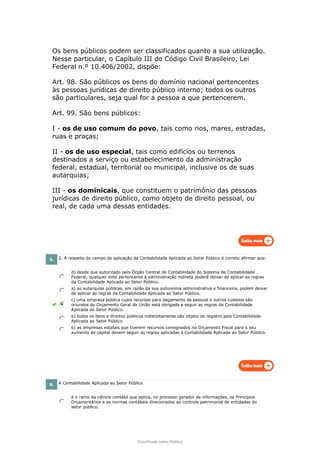 Classificado como Público
Os bens públicos podem ser classificados quanto a sua utilização.
Nesse particular, o Capítulo III do Código Civil Brasileiro, Lei
Federal n.º 10.406/2002, dispõe:
Art. 98. São públicos os bens do domínio nacional pertencentes
às pessoas jurídicas de direito público interno; todos os outros
são particulares, seja qual for a pessoa a que pertencerem.
Art. 99. São bens públicos:
I - os de uso comum do povo, tais como rios, mares, estradas,
ruas e praças;
II - os de uso especial, tais como edifícios ou terrenos
destinados a serviço ou estabelecimento da administração
federal, estadual, territorial ou municipal, inclusive os de suas
autarquias;
III - os dominicais, que constituem o patrimônio das pessoas
jurídicas de direito público, como objeto de direito pessoal, ou
real, de cada uma dessas entidades.
5. 2. A respeito do campo de aplicação da Contabilidade Aplicada ao Setor Público é correto afirmar que:
d) desde que autorizado pelo Órgão Central de Contabilidade do Sistema de Contabilidade
Federal, qualquer ente pertencente à administração indireta poderá deixar de aplicar as regras
da Contabilidade Aplicada ao Setor Público.
a) as autarquias públicas, em razão da sua autonomia administrativa e financeira, podem deixar
de aplicar as regras da Contabilidade Aplicada ao Setor Público.
c) uma empresa pública cujos recursos para pagamento de pessoal e outros custeios são
oriundos do Orçamento Geral da União está obrigada a seguir as regras da Contabilidade
Aplicada ao Setor Público.
e) todos os bens e direitos públicos indistintamente são objeto de registro pela Contabilidade
Aplicada ao Setor Público
b) as empresas estatais que tiverem recursos consignados no Orçamento Fiscal para o seu
aumento de capital devem seguir as regras aplicadas à Contabilidade Aplicada ao Setor Público.
6. A Contabilidade Aplicada ao Setor Público
é o ramo da ciência contábil que aplica, no processo gerador de informações, os Princípios
Orçamentários e as normas contábeis direcionados ao controle patrimonial de entidades do
setor público.
 