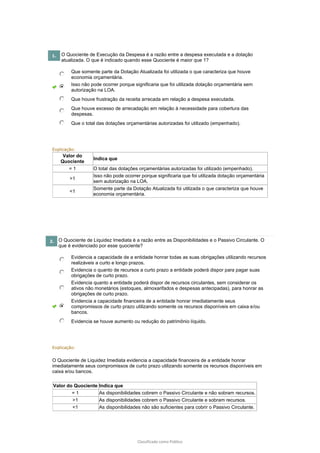 Classificado como Público
1. O Quociente de Execução da Despesa é a razão entre a despesa executada e a dotação
atualizada. O que é indicado quando esse Quociente é maior que 1?
Que somente parte da Dotação Atualizada foi utilizada o que caracteriza que houve
economia orçamentária.
Isso não pode ocorrer porque significaria que foi utilizada dotação orçamentária sem
autorização na LOA.
Que houve frustração da receita arrecada em relação a despesa executada.
Que houve excesso de arrecadação em relação à necessidade para cobertura das
despesas.
Que o total das dotações orçamentárias autorizadas foi utilizado (empenhado).
Explicação:
Valor do
Quociente
Indica que
= 1 O total das dotações orçamentárias autorizadas foi utilizado (empenhado).
>1
Isso não pode ocorrer porque significaria que foi utilizada dotação orçamentária
sem autorização na LOA.
<1
Somente parte da Dotação Atualizada foi utilizada o que caracteriza que houve
economia orçamentária.
2. O Quociente de Liquidez Imediata é a razão entre as Disponibilidades e o Passivo Circulante. O
que é evidenciado por esse quociente?
Evidencia a capacidade de a entidade honrar todas as suas obrigações utilizando recursos
realizáveis a curto e longo prazos.
Evidencia o quanto de recursos a curto prazo a entidade poderá dispor para pagar suas
obrigações de curto prazo.
Evidencia quanto a entidade poderá dispor de recursos circulantes, sem considerar os
ativos não monetários (estoques, almoxarifados e despesas antecipadas), para honrar as
obrigações de curto prazo.
Evidencia a capacidade financeira de a entidade honrar imediatamente seus
compromissos de curto prazo utilizando somente os recursos disponíveis em caixa e/ou
bancos.
Evidencia se houve aumento ou redução do patrimônio líquido.
Explicação:
O Quociente de Liquidez Imediata evidencia a capacidade financeira de a entidade honrar
imediatamente seus compromissos de curto prazo utilizando somente os recursos disponíveis em
caixa e/ou bancos.
Valor do Quociente Indica que
= 1 As disponibilidades cobrem o Passivo Circulante e não sobram recursos.
>1 As disponibilidades cobrem o Passivo Circulante e sobram recursos.
<1 As disponibilidades não são suficientes para cobrir o Passivo Circulante.
 