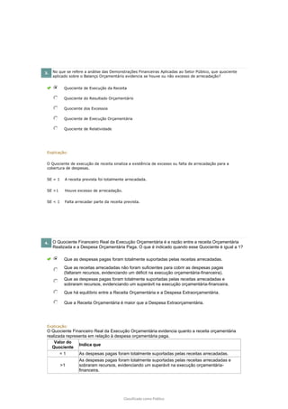 Classificado como Público
3. No que se refere a análise das Demonstrações Financeiras Aplicadas ao Setor Público, que quociente
aplicado sobre o Balanço Orçamentário evidencia se houve ou não excesso de arrecadação?
Quociente de Execução da Receita
Quociente do Resultado Orçamentário
Quociente dos Excessos
Quociente de Execução Orçamentária
Quociente de Relatividade
Explicação:
O Quociente de execução da receita sinaliza a existência de excesso ou falta de arrecadação para a
cobertura de despesas.
SE = 1 A receita prevista foi totalmente arrecadada.
SE >1 Houve excesso de arrecadação.
SE < 1 Falta arrecadar parte da receita prevista.
4. O Quociente Financeiro Real da Execução Orçamentária é a razão entre a receita Orçamentária
Realizada e a Despesa Orçamentária Paga. O que é indicado quando esse Quociente é igual a 1?
Que as despesas pagas foram totalmente suportadas pelas receitas arrecadadas.
Que as receitas arrecadadas não foram suficientes para cobrir as despesas pagas
(faltaram recursos, evidenciando um déficit na execução orçamentária-financeira).
Que as despesas pagas foram totalmente suportadas pelas receitas arrecadadas e
sobraram recursos, evidenciando um superávit na execução orçamentária-financeira.
Que há equilíbrio entre a Receita Orçamentária e a Despesa Extraorçamentária.
Que a Receita Orçamentária é maior que a Despesa Extraorçamentária.
Explicação:
O Quociente Financeiro Real da Execução Orçamentária evidencia quanto a receita orçamentária
realizada representa em relação à despesa orçamentária paga.
Valor do
Quociente
Indica que
= 1 As despesas pagas foram totalmente suportadas pelas receitas arrecadadas.
>1
As despesas pagas foram totalmente suportadas pelas receitas arrecadadas e
sobraram recursos, evidenciando um superávit na execução orçamentária-
financeira.
 
