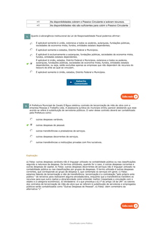 Classificado como Público
>1 As disponibilidades cobrem o Passivo Circulante e sobram recursos.
<1 As disponibilidades não são suficientes para cobrir o Passivo Circulante
1. Quanto à abrangência institucional da Lei de Responsabilidade Fiscal podemos afirmar:
É aplicável somente à união, extensiva a todos os poderes, autarquias, fundações públicas,
sociedades de economia mista, fundos, entidades estatais dependentes.
É aplicável somente a estados, Distrito Federal e Municípios.
É aplicável à exclusivamente a autarquias, fundações públicas, sociedades de economia mista,
fundos, entidades estatais dependentes.
É aplicável à União, estados, Distrito Federal e Municípios, extensiva a todos os poderes,
autarquias, fundações públicas, sociedades de economia mista, fundos, entidades estatais
dependentes, ou seja, estão excluídas apenas as empresas que não dependem de recursos do
tesouro do ente ao qual se vinculam.
É aplicável somente à União, estados, Distrito Federal e Municípios.
Gabarito
Comentado
2. A Prefeitura Municipal de Cavalo D'Água celebrou contrato de terceirização de mão de obra com a
empresa Pessoas e Trabalho Ltda. A assessoria jurídica do município emitiu parecer atestando que esse
acordo se refere à substituição de servidores públicos. O valor desse contrato deverá ser contabilizado
pela Prefeitura como:
outras despesas variáveis.
outras despesas de pessoal.
outras transferências a prestadoras de serviços.
outras despesas decorrentes de serviços.
outras transferências a instituições privadas com fins lucrativos.
Explicação:
a) Falsa: outras despesas variáveis não é linguajar utilizado na contabilidade pública ou nas classificações
segundo a natureza da despesa. Os termos utilizáveis, quando for o caso, é outras despesas correntes e
outras despesas de capital. b) Falsa: outras despesas decorrentes de serviços não é linguajar utilizado na
contabilidade pública ou nas classificações por grupos de despesas. O termo utilizado é outras despesas
correntes, que corresponde ao grupo de despesa 3, que contempla os serviços em geral. c) Falsa:
estamos falando de terceirização e não de transferência: terceirização é a contratação "pelo próprio ente
público " de terceiros para realizarem alguma atividade/obra, enquanto que a transferência transfere os
recursos para que outro realize a obra/atividade como entender melhor (respeitada a vinculação com o
objeto e a categoria econômica). d) Verdadeira: é o que preceitua o § 1º do artigo 18 da LRF: os valores
dos contratos de terceirização de mão-de-obra que se referem à substituição de servidores e empregados
públicos serão contabilizados como "Outras Despesas de Pessoal". e) Falsa: idem comentário da
alternativa "c"
 