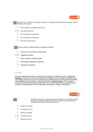 Classificado como Público
8. Segundo a LC nº 101/00, a distribuição da despesa, em relação ao recebimento das receitas, ocorrerá
mediante a distribuição:
Da previsão de arrecadação das receitas
Das Cotas financeiras
Do cronograma de recebimento
Do cronograma de desembolso
Das Cotas orçamentárias
1. Como se divide o controle quanto ao aspecto controlado?
Preventivo, concomitante e subsequente.
Legalidade e mérito.
Interno, externo e externo popular.
Administrativo, legislativo e judiciário.
Hierárquico e finalístico.
Explicação:
Quanto ao aspecto controlado o controle pode ser dividido em Legalidade e mérito. Controle de
legalidade - Com base no princípio constitucional da legalidade, tem por objetivo verificar se o ato
administrativo está de acordo com a lei. Este tipo de controle pode ser exercido pela Administração,
pelo Legislativo ou pelo Judiciário, mediante provocação. Controle de mérito - Tem por base o
controle da atividade administrativa visando aferir se o resultado decorrente do ato administrativo
alcançou a meta pretendida de forma adequada, considerando a relação custo/benefício.
2. Consiste no processo de contas, preparado pelo órgão de contabilidade analítica
da respectiva unidade jurisdicionada, relativo à gestão dos responsáveis por
unidade jurisdicionada da Administração Direta:
Relatório de contas.
Prestação de contas.
Relatório de gestão.
Tomada de contas.
Balanço de contas.
 