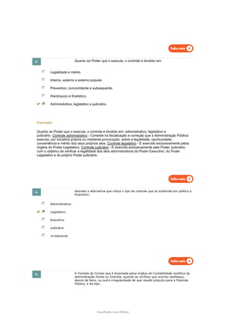 Classificado como Público
3. Quanto ao Poder que o executa, o controle é dividido em:
Legalidade e mérito.
Interno, externo e externo popular.
Preventivo, concomitante e subsequente.
Hierárquico e finalístico.
Administrativo, legislativo e judiciário.
Explicação:
Quanto ao Poder que o executa, o controle é dividido em: administrativo, legislativo e
judiciário. Controle administrativo - Consiste na fiscalização e correção que a Administração Pública
executa, por iniciativa própria ou mediante provocação, sobre a legalidade, oportunidade,
conveniência e mérito dos seus próprios atos. Controle legislativo - É exercido exclusivamente pelos
órgãos do Poder Legislativo. Controle judiciário - É exercido exclusivamente pelo Poder Judiciário
com o objetivo de verificar a legalidade dos atos administrativos do Poder Executivo, do Poder
Legislativo e do próprio Poder judiciário.
4. Assinale a alternativa que indica o tipo de controle que se subdivide em político e
financeiro:
Administrativo
Legislativo
Executivo
Judiciário
Jurisdicional
5. A Tomada de Contas que é levantada pelos órgãos de Contabilidade analítica da
administração Direta ou Indireta, quando se verificar que ocorreu desfalque,
desvio de bens, ou outra irregularidade de que resulte prejuízo para a Fazenda
Pública, é do tipo:
 