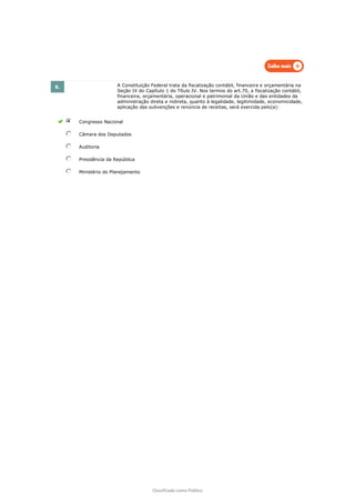 Classificado como Público
8. A Constituição Federal trata da fiscalização contábil, financeira e orçamentária na
Seção IX do Capítulo 1 do Título IV. Nos termos do art.70, a fiscalização contábil,
financeira, orçamentária, operacional e patrimonial da União e das entidades da
administração direta e indireta, quanto à legalidade, legitimidade, economicidade,
aplicação das subvenções e renúncia de receitas, será exercida pelo(a):
Congresso Nacional
Câmara dos Deputados
Auditoria
Presidência da República
Ministério do Planejamento
 
