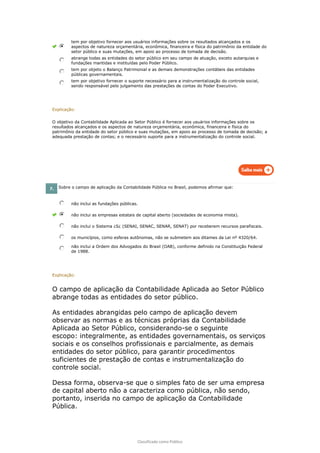 Classificado como Público
tem por objetivo fornecer aos usuários informações sobre os resultados alcançados e os
aspectos de natureza orçamentária, econômica, financeira e física do patrimônio da entidade do
setor público e suas mutações, em apoio ao processo de tomada de decisão.
abrange todas as entidades do setor público em seu campo de atuação, exceto autarquias e
fundações mantidas e instituídas pelo Poder Público.
tem por objeto o Balanço Patrimonial e as demais demonstrações contábeis das entidades
públicas governamentais.
tem por objetivo fornecer o suporte necessário para a instrumentalização do controle social,
sendo responsável pelo julgamento das prestações de contas do Poder Executivo.
Explicação:
O objetivo da Contabilidade Aplicada ao Setor Público é fornecer aos usuários informações sobre os
resultados alcançados e os aspectos de natureza orçamentária, econômica, financeira e física do
patrimônio da entidade do setor público e suas mutações, em apoio ao processo de tomada de decisão; a
adequada prestação de contas; e o necessário suporte para a instrumentalização do controle social.
7. Sobre o campo de aplicação da Contabilidade Pública no Brasil, podemos afirmar que:
não inclui as fundações públicas.
não inclui as empresas estatais de capital aberto (sociedades de economia mista).
não inclui o Sistema ¿S¿ (SENAI, SENAC, SENAR, SENAT) por receberem recursos parafiscais.
os municípios, como esferas autônomas, não se submetem aos ditames da Lei nº 4320/64.
não inclui a Ordem dos Advogados do Brasil (OAB), conforme definido na Constituição Federal
de 1988.
Explicação:
O campo de aplicação da Contabilidade Aplicada ao Setor Público
abrange todas as entidades do setor público.
As entidades abrangidas pelo campo de aplicação devem
observar as normas e as técnicas próprias da Contabilidade
Aplicada ao Setor Público, considerando-se o seguinte
escopo: integralmente, as entidades governamentais, os serviços
sociais e os conselhos profissionais e parcialmente, as demais
entidades do setor público, para garantir procedimentos
suficientes de prestação de contas e instrumentalização do
controle social.
Dessa forma, observa-se que o simples fato de ser uma empresa
de capital aberto não a caracteriza como pública, não sendo,
portanto, inserida no campo de aplicação da Contabilidade
Pública.
 