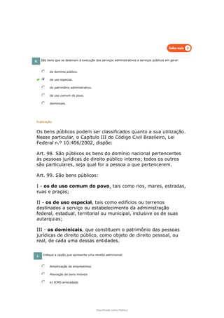 Classificado como Público
8. São bens que se destinam à execução dos serviços administrativos e serviços públicos em geral:
do domínio público.
de uso especial.
do patrimônio administrativo.
de uso comum do povo.
dominicais.
Explicação:
Os bens públicos podem ser classificados quanto a sua utilização.
Nesse particular, o Capítulo III do Código Civil Brasileiro, Lei
Federal n.º 10.406/2002, dispõe:
Art. 98. São públicos os bens do domínio nacional pertencentes
às pessoas jurídicas de direito público interno; todos os outros
são particulares, seja qual for a pessoa a que pertencerem.
Art. 99. São bens públicos:
I - os de uso comum do povo, tais como rios, mares, estradas,
ruas e praças;
II - os de uso especial, tais como edifícios ou terrenos
destinados a serviço ou estabelecimento da administração
federal, estadual, territorial ou municipal, inclusive os de suas
autarquias;
III - os dominicais, que constituem o patrimônio das pessoas
jurídicas de direito público, como objeto de direito pessoal, ou
real, de cada uma dessas entidades.
1. Indique a opção que apresenta uma receita patrimonial:
Amortização de empréstimos
Alienação de bens imóveis
e) ICMS arrecadado
 