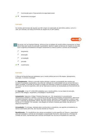 Classificado como Público
Contribuição para o financiamento da seguridade social
Recebimento de aluguel
Explicação:
As receitas patrimoniais são aquelas que têm origem na exploração do patrimônio público, como é o
caso, por exemplo, da renda proveniente do aluguel de um bem público.
2. De acordo com as Finanças Públicas, afirma-se que os estágios da receita pública representam as fases
percorridas pela receita na execução orçamentária. Aponte a opção correta que diz respeito ao ato pelo
qual os agentes arrecadadores entregam diretamente ao tesouro público o produto da arrecadação.
lançamento
declaração
arrecadação
previsão
recolhimento
Explicação:
O Manual da Receita Nacional estabelece que a receita pública percorra três etapas: planejamento,
execução, e controle e avaliação.
1 - Planejamento - Efetuar a previsão implica planejar e estimar a arrecadação das receitas que
constará na proposta orçamentária. Isso deve ser realizado em conformidade com as normas técnicas e
legais correlatas. A previsão de receitas é a etapa que antecede a fixação do montante de despesas que
irá constar nas leis de orçamento, além de ser base para se estimar as necessidades de financiamento do
governo.
2 - Execução - A Lei nº 4.320/1964 estabelece que a receita pública, na sua etapa de execução,
percorre três estágios: lançamento, arrecadação e recolhimento.
Lançamento: Segundo o Código Tributário Nacional, art. 142, lançamento é o procedimento
administrativo tendente a verificar a ocorrência do fato gerador da obrigação correspondente, determinar
a matéria tributável, calcular o montante do tributo devido, identificar o sujeito passivo e, sendo o caso,
propor a aplicação da penalidade cabível. Algumas receitas não percorrem o estágio do lançamento, (art.
52 da Lei nº 4.320/64). Por exemplo: uma doação em dinheiro recebida pelo Estado não percorre a
etapa de lançamento.
Arrecadação: É a entrega, realizada pelos contribuintes ou devedores, aos agentes arrecadadores ou
bancos autorizados pelo ente, dos recursos devidos ao Tesouro.
Recolhimento - É a transferência dos valores arrecadados à conta específica do Tesouro, responsável
pela administração e controle da arrecadação e programação financeira, observando-se o Princípio da
Unidade de Caixa, representado pelo controle centralizado dos recursos arrecadados em cada ente.
 