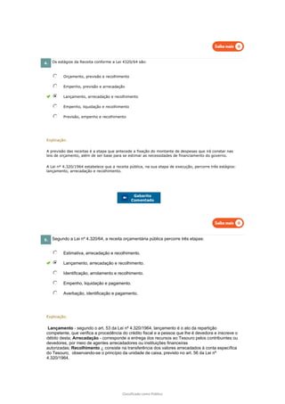 Classificado como Público
4. Os estágios da Receita conforme a Lei 4320/64 são:
Orçamento, previsão e recolhimento
Empenho, previsão e arrecadação
Lançamento, arrecadação e recolhimento
Empenho, liquidação e recolhimento
Previsão, empenho e recolhimento
Explicação:
A previsão das receitas é a etapa que antecede a fixação do montante de despesas que irá constar nas
leis de orçamento, além de ser base para se estimar as necessidades de financiamento do governo.
A Lei nº 4.320/1964 estabelece que a receita pública, na sua etapa de execução, percorre três estágios:
lançamento, arrecadação e recolhimento.
Gabarito
Comentado
5. Segundo a Lei nº 4.320/64, a receita orçamentária pública percorre três etapas:
Estimativa, arrecadação e recolhimento.
Lançamento, arrecadação e recolhimento.
Identificação, arrolamento e recolhimento.
Empenho, liquidação e pagamento.
Averbação, identificação e pagamento.
Explicação:
Lançamento - segundo o art. 53 da Lei nº 4.320/1964, lançamento é o ato da repartição
competente, que verifica a procedência do crédito fiscal e a pessoa que lhe é devedora e inscreve o
débito desta; Arrecadação - corresponde a entrega dos recursos ao Tesouro pelos contribuintes ou
devedores, por meio de agentes arrecadadores ou instituições financeiras
autorizadas; Recolhimento ¿ consiste na transferência dos valores arrecadados à conta específica
do Tesouro, observando-se o princípio da unidade de caixa, previsto no art. 56 da Lei nº
4.320/1964.
 