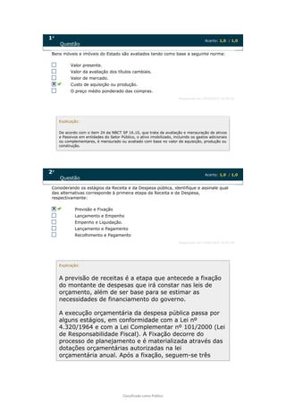 Classificado como Público
1a
Questão
Acerto: 1,0 / 1,0
Bens móveis e imóveis do Estado são avaliados tendo como base a seguinte norma:
Valor presente.
Valor da avaliação dos títulos cambiais.
Valor de mercado.
Custo de aquisição ou produção.
O preço médio ponderado das compras.
Respondido em 19/09/2022 16:00:53
Explicação:
De acordo com o item 24 da NBCT SP 16.10, que trata da avaliação e mensuração de ativos
e Passivos em entidades do Setor Público, o ativo imobilizado, incluindo os gastos adicionais
ou complementares, é mensurado ou avaliado com base no valor de aquisição, produção ou
construção.
2a
Questão
Acerto: 1,0 / 1,0
Considerando os estágios da Receita e da Despesa pública, identifique e assinale qual
das alternativas corresponde à primeira etapa da Receita e da Despesa,
respectivamente:
Previsão e Fixação
Lançamento e Empenho
Empenho e Liquidação.
Lançamento e Pagamento
Recolhimento e Pagamento
Respondido em 19/09/2022 16:03:39
Explicação:
A previsão de receitas é a etapa que antecede a fixação
do montante de despesas que irá constar nas leis de
orçamento, além de ser base para se estimar as
necessidades de financiamento do governo.
A execução orçamentária da despesa pública passa por
alguns estágios, em conformidade com a Lei nº
4.320/1964 e com a Lei Complementar nº 101/2000 (Lei
de Responsabilidade Fiscal). A Fixação decorre do
processo de planejamento e é materializada através das
dotações orçamentárias autorizadas na lei
orçamentária anual. Após a fixação, seguem-se três
 