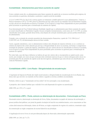 Contabilidade - Adiantamentos para futuro aumento de capital


Como o próprio nome diz, os adiantamentos para futuro aumento de capital são os recursos recebidos pela empresa, de
seus acionistas ou quotistas, destinados a aumentar o capital social da sociedade.

A Lei nº 6.404/1976 (Lei das S/A) é omissa quanto ao tratamento contábil aplicável à esses adiantamentos. Todavia, o
Parecer Normativo CST nº 23/1981 (item 4), determina que tais valore devem ser mantidos fora do Patrimônio Líquido,
ou seja, devem ser classificados no Passivo Circulante, ou no Exigível a Longo Prazo (dependendo do prazo pretendido
pelos acionistas ou quotistas para a formalização do aumento do capital).

Essa determinação do Fisco Federal tinha por finalidade impedir que os adiantamentos para futuro aumento do capital,
ao serem classificados no Patrimônio Líquido, fossem corrigidos monetariamente, como eram, até 31.12.1995, as contas
classificadas nesse grupo, gerando dessa forma, uma despesa de correção monetária para a pessoa jurídica beneficiária
do adiantamento.

Contudo, com a extinção da correção monetária das demonstrações financeiras, a partir de 1º.01.1996 (Lei nº
9.249/1995, art. 4º), tal determinação deixou de fazer sentido.

Assim, segundo entendemos, caso os adiantamentos tenham sido efetuados de maneira informal, ou se o contrato ou
estatuto da empresa não conter cláusula que preveja a obrigatoriedade do sócio ou acionista, em honrar o compromisso
assumido de aumentar o capital da empresa, entendemos que tais valores devem ser classificados no Passivo Circulante,
ou no Exigível a Longo Prazo (dependendo do prazo pretendido pelos acionistas ou quotistas para a formalização do
aumento do capital).

Por outro lado, caso não haja evidências ou indícios de que tais valores não se incorporarão ao capital social, como
ocorre, por exemplo, nos casos em que exista previsão contratual expressa de que os valores entregues pelos sócios ou
acionistas para fins de aumento do capital social são irrevogáveis, entendemos que estes devam ser classificados em
conta do Patrimônio Líquido.




Contabilidade e IRPJ - Livro Razão - Obrigatoriedade de encadernação


A legislação do Imposto de Renda não impõe taxativamente a obrigatoriedade de encadernação do Livro Razão, mas
deixa claro que este deve ser mantido em boa ordem e segundo as normas contábeis recomendadas.

Portanto, infere-se que a “manutenção em boa ordem” do livro pressupõe a sua encadernação.

A propósito, não é demais lembrar que o referido livro está dispensado de registro ou autenticação.

(RIR/1999, art. 259, § 3º e caput)




Contabilidade e IRPJ - Perda, extravio ou deterioração de documentos - Comunicação ao Fisco
Ocorrendo extravio, deterioração ou destruição de livros, fichas, documentos ou papéis de interesse da escrituração, a
pessoa jurídica fará publicar, em jornal de grande circulação do local de seu estabelecimento, aviso concernente ao fato
e deste dará minuciosa informação, dentro de 48 horas, ao órgão competente do registro do comércio, remetendo cópia
da comunicação ao órgão competente da receita federal de sua jurisdição.


A legalização de novos livros só será providenciada depois de observada a determinação supracitada.

(RIR/1999, art. 264, §§ 1º e 2º)
 